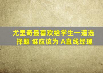 尤里奇最喜欢给学生一道选择题 谁应该为 A直线经理